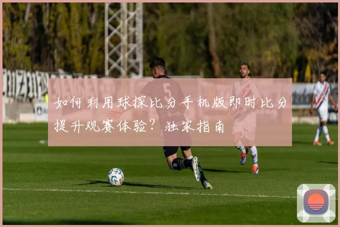 如何利用球探比分手机版即时比分提升观赛体验？独家指南