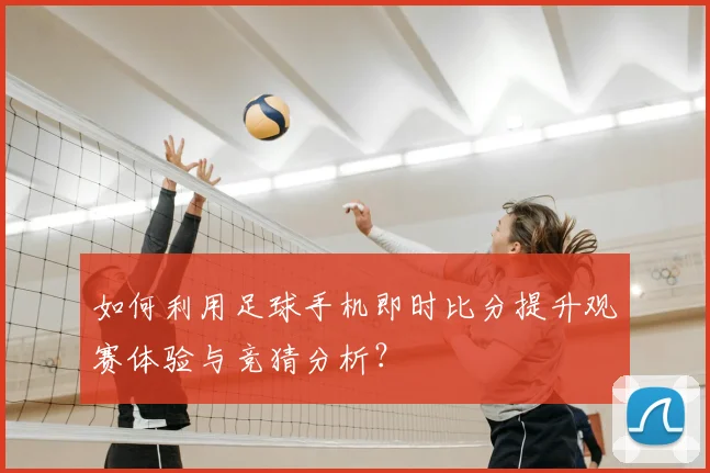 如何利用足球手机即时比分提升观赛体验与竞猜分析？