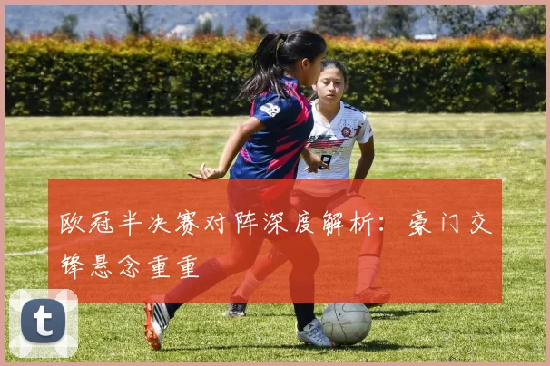 欧冠半决赛对阵深度解析:豪门交锋悬念重重