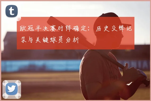 欧冠半决赛对阵确定:历史交锋记录与关键球员分析