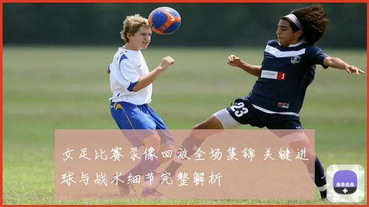 女足比赛录像回放全场集锦 关键进球与战术细节完整解析