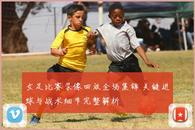 女足比赛录像回放全场集锦 关键进球与战术细节完整解析