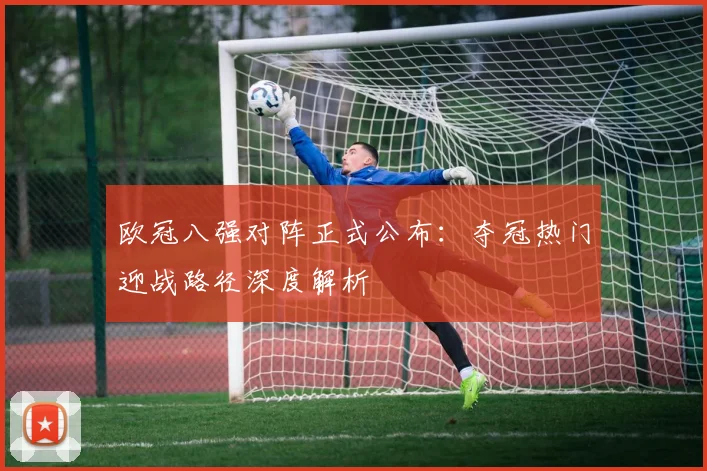 欧冠八强对阵正式公布：夺冠热门迎战路径深度解析