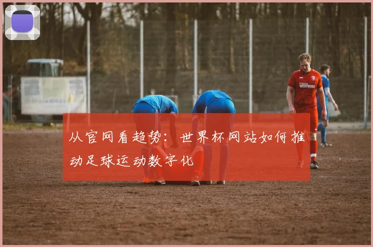 从官网看趋势：世界杯网站如何推动足球运动数字化
