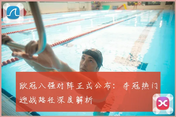 欧冠八强对阵正式公布：夺冠热门迎战路径深度解析