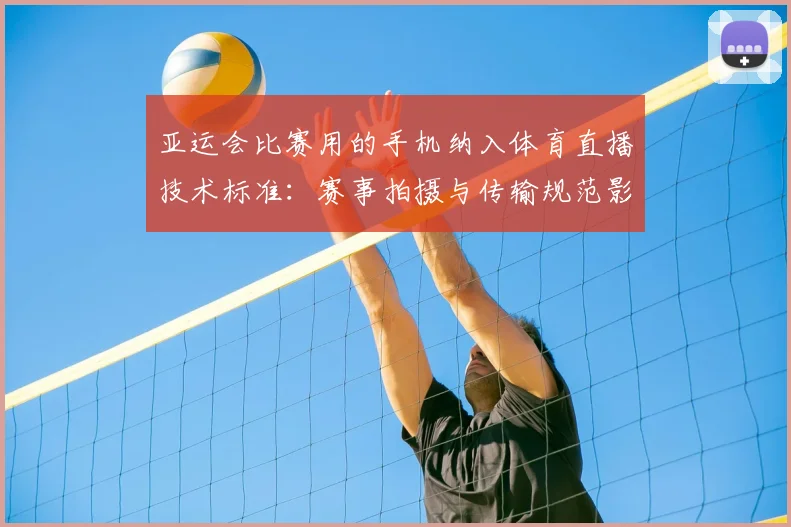 亚运会比赛用的手机纳入体育直播技术标准:赛事拍摄与传输规范影响转播质量与观赛体验