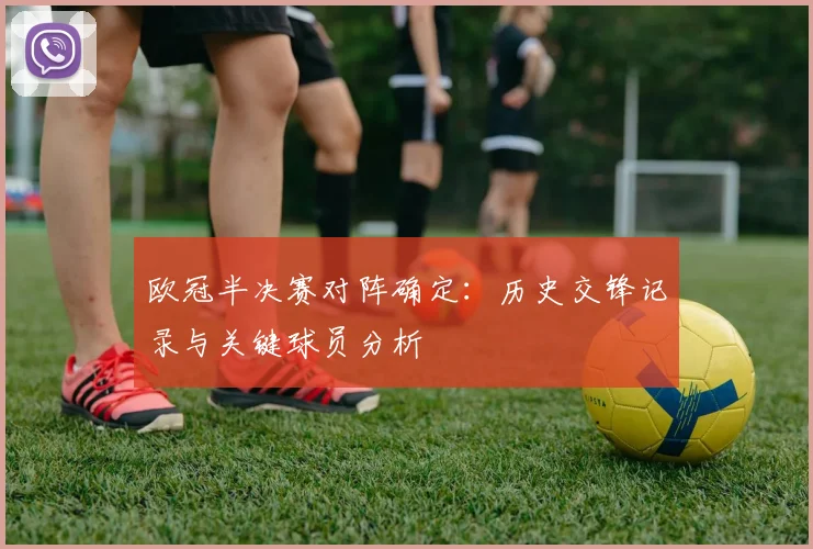 欧冠半决赛对阵确定:历史交锋记录与关键球员分析