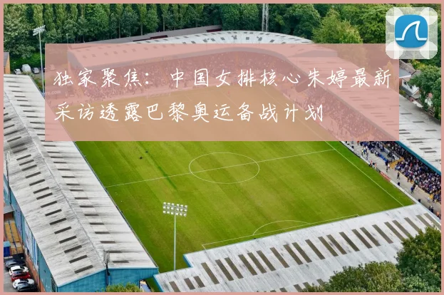 独家聚焦：中国女排核心朱婷最新采访透露巴黎奥运备战计划