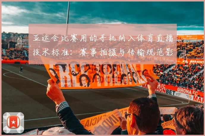 亚运会比赛用的手机纳入体育直播技术标准:赛事拍摄与传输规范影响转播质量与观赛体验