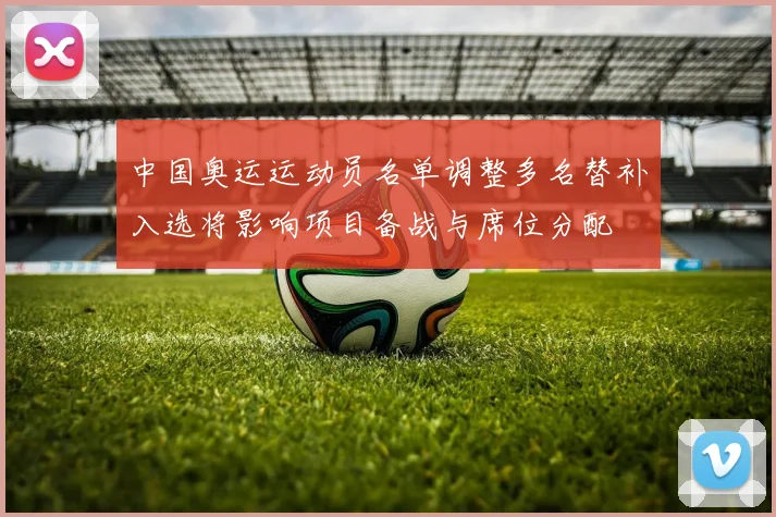 中国奥运运动员名单调整多名替补入选将影响项目备战与席位分配